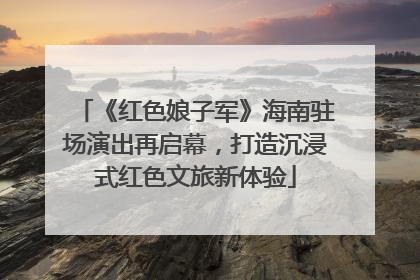 《红色娘子军》海南驻场演出再启幕，打造沉浸式红色文旅新体验