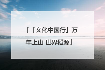 「文化中国行」万年上山 世界稻源