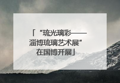 “琉光璃彩——淄博琉璃艺术展”在国博开展