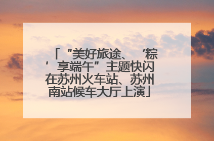 “美好旅途、‘粽’享端午”主题快闪在苏州火车站、苏州南站候车大厅上演