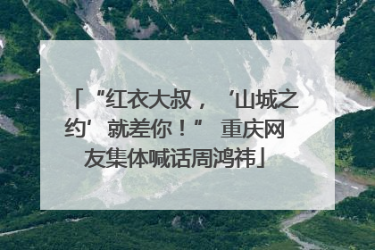 “红衣大叔，‘山城之约’就差你！” 重庆网友集体喊话周鸿祎