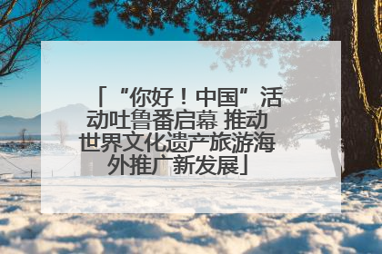 “你好！中国”活动吐鲁番启幕 推动世界文化遗产旅游海外推广新发展