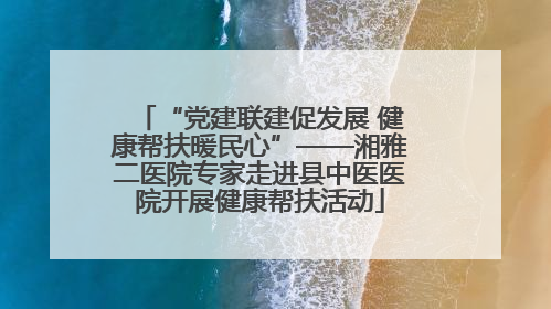 “党建联建促发展 健康帮扶暖民心”——湘雅二医院专家走进县中医医院开展健康帮扶活动