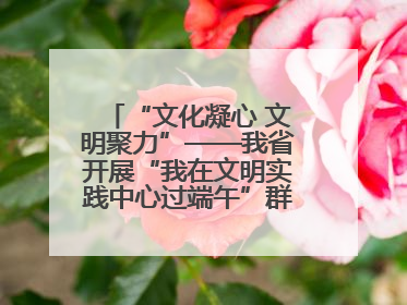 “文化凝心 文明聚力”——我省开展“我在文明实践中心过端午”群众主题活动