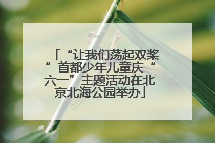 “让我们荡起双桨”首都少年儿童庆“六一”主题活动在北京北海公园举办