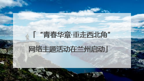 “青春华章·重走西北角”网络主题活动在兰州启动