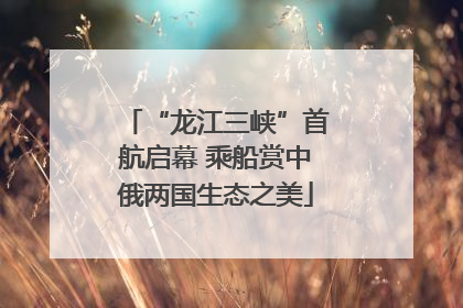 “龙江三峡”首航启幕 乘船赏中俄两国生态之美