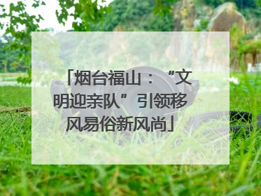 烟台福山：“文明迎亲队”引领移风易俗新风尚