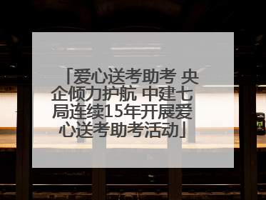 爱心送考助考 央企倾力护航 中建七局连续15年开展爱心送考助考活动