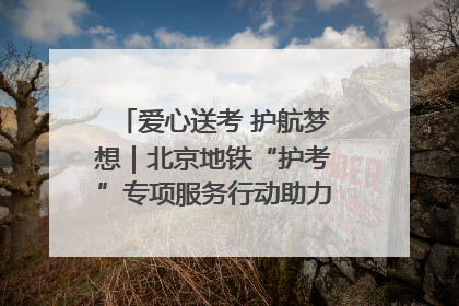 爱心送考 护航梦想｜北京地铁“护考”专项服务行动助力考生无忧赴考