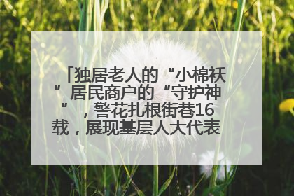 独居老人的“小棉袄”居民商户的“守护神”，警花扎根街巷16载，展现基层人大代表的炽热情怀