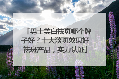 男士美白祛斑哪个牌子好？十大淡斑效果好祛斑产品，实力认证