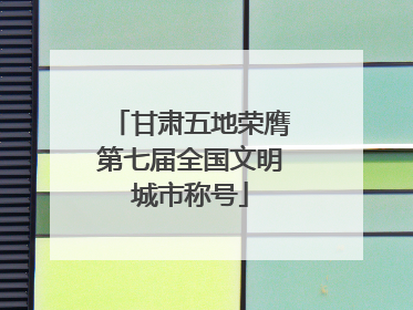 甘肃五地荣膺第七届全国文明城市称号