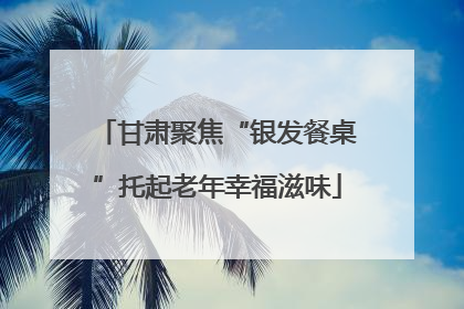 甘肃聚焦“银发餐桌”托起老年幸福滋味