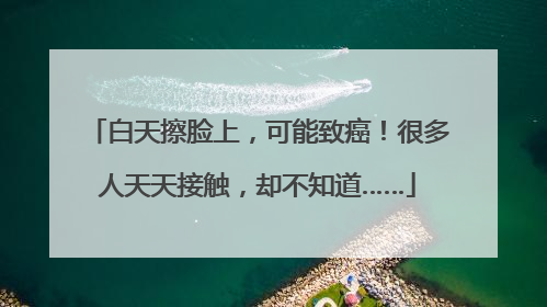 白天擦脸上，可能致癌！很多人天天接触，却不知道……