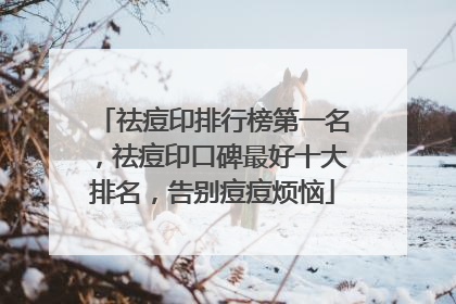祛痘印排行榜第一名，祛痘印口碑最好十大排名，告别痘痘烦恼
