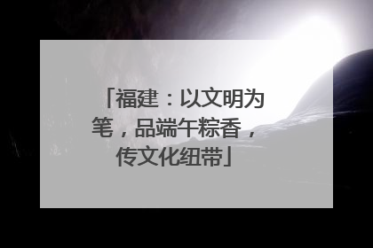 福建：以文明为笔，品端午粽香，传文化纽带