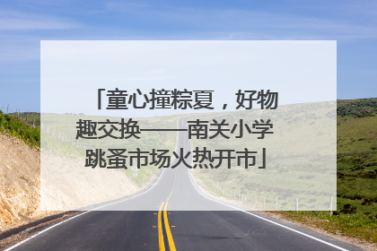 童心撞粽夏，好物趣交换——南关小学跳蚤市场火热开市