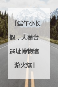 端午小长假，大葆台遗址博物馆游火爆