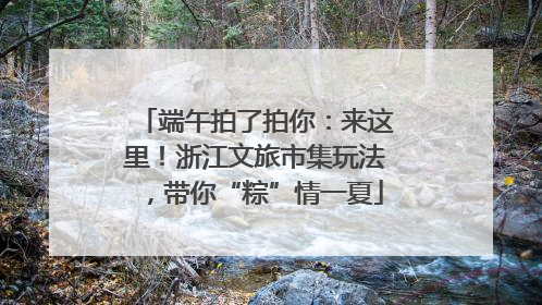 端午拍了拍你：来这里！浙江文旅市集玩法，带你“粽”情一夏