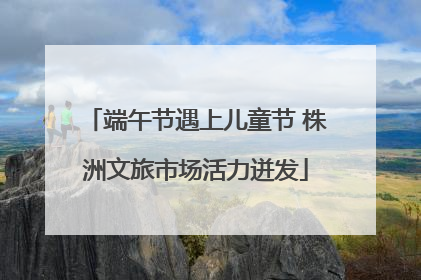 端午节遇上儿童节 株洲文旅市场活力迸发