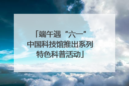端午遇“六一” 中国科技馆推出系列特色科普活动
