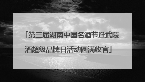 第三届湖南中国名酒节暨武陵酒超级品牌日活动圆满收官