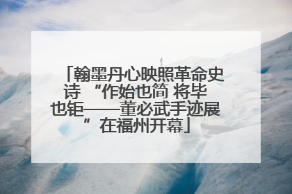 翰墨丹心映照革命史诗 “作始也简 将毕也钜——董必武手迹展”在福州开幕