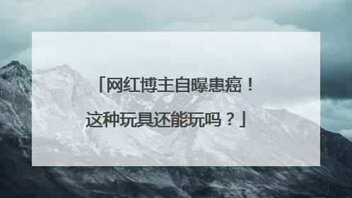 网红博主自曝患癌！这种玩具还能玩吗？