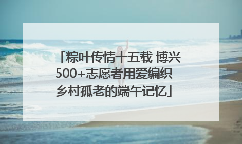 粽叶传情十五载 博兴500+志愿者用爱编织乡村孤老的端午记忆