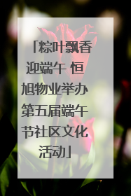 粽叶飘香迎端午 恒旭物业举办第五届端午节社区文化活动