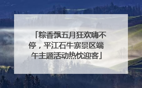 粽香飘五月狂欢嗨不停，平江石牛寨景区端午主题活动热忱迎客
