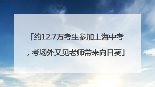 约12.7万考生参加上海中考，考场外又见老师带来向日葵