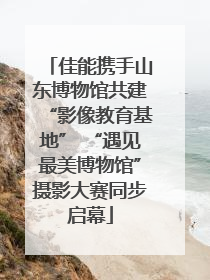 佳能携手山东博物馆共建“影像教育基地” “遇见最美博物馆”摄影大赛同步启幕