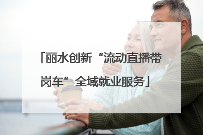 丽水创新“流动直播带岗车”全域就业服务