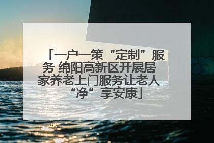 一户一策“定制”服务 绵阳高新区开展居家养老上门服务让老人“净”享安康