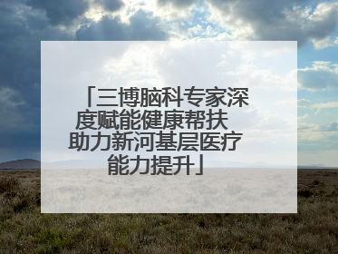 三博脑科专家深度赋能健康帮扶 助力新河基层医疗能力提升