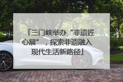 三门峡举办“非遗匠心展”，探索非遗融入现代生活新路径