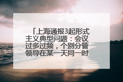 上海通报3起形式主义典型问题：会议过多过频，个别分管领导在某一天同一时段需参加3个会议