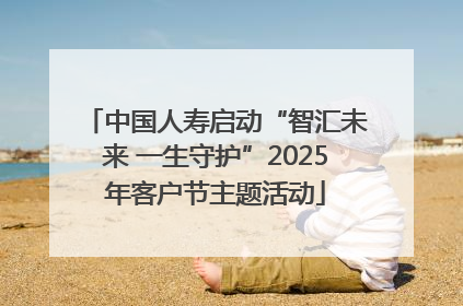 中国人寿启动“智汇未来 一生守护”2025年客户节主题活动