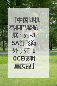 中国战机亮相巴黎航展：歼-35A首飞海外，歼-10CE成明星展品