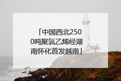 中国西北2500吨聚氯乙烯经湖南怀化首发越南