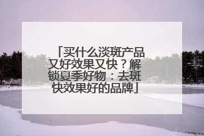 买什么淡斑产品又好效果又快？解锁夏季好物：去斑快效果好的品牌