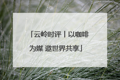 云岭时评丨以咖啡为媒 邀世界共享
