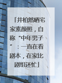 井柏然晒宅家素颜照，自称“中年男子”：一直在看剧本，在家比剧组还忙
