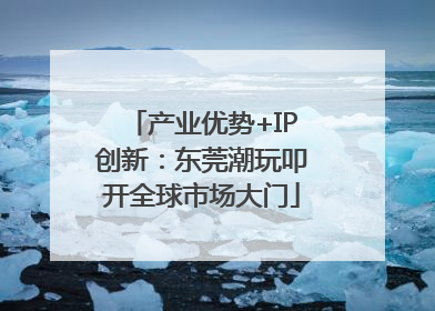 产业优势+IP创新：东莞潮玩叩开全球市场大门
