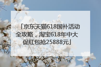 京东天猫618国补活动全攻略，淘宝618年中大促红包抢25888元