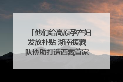 他们给高原孕产妇发放补贴 湖南援藏队协助打造西藏首家高原产儿协同中心