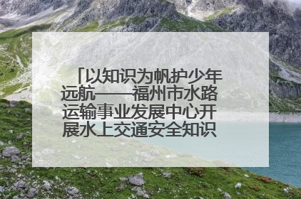 以知识为帆护少年远航——福州市水路运输事业发展中心开展水上交通安全知识进校园活动