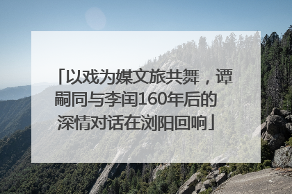 以戏为媒文旅共舞，谭嗣同与李闰160年后的深情对话在浏阳回响